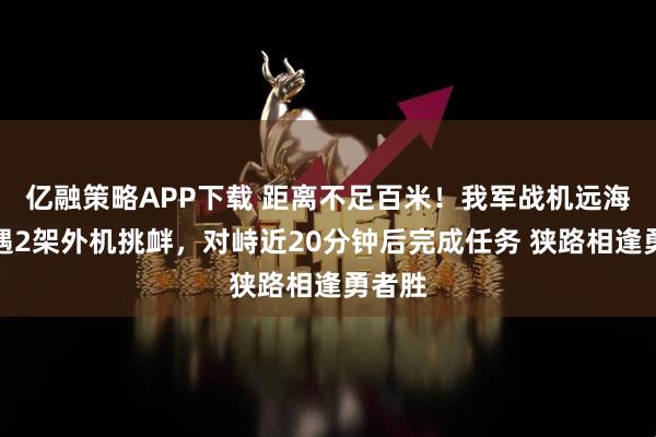 亿融策略APP下载 距离不足百米！我军战机远海训练遇2架外机挑衅，对峙近20分钟后完成任务 狭路相逢勇者胜