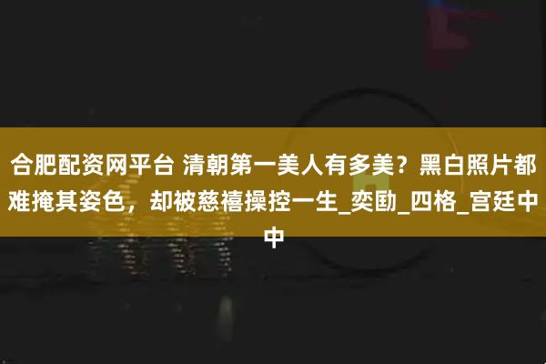 合肥配资网平台 清朝第一美人有多美？黑白照片都难掩其姿色，却被慈禧操控一生_奕劻_四格_宫廷中