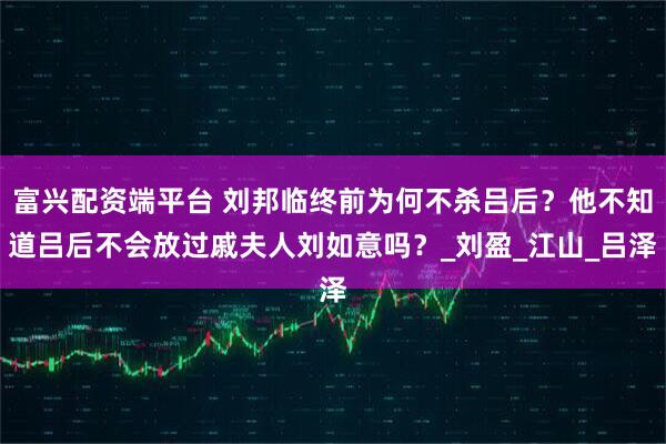 富兴配资端平台 刘邦临终前为何不杀吕后？他不知道吕后不会放过戚夫人刘如意吗？_刘盈_江山_吕泽