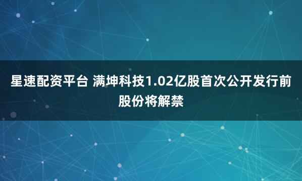 星速配资平台 满坤科技1.02亿股首次公开发行前股份将解禁