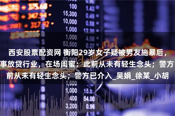 西安股票配资网 衡阳29岁女子疑被男友施暴后，25楼跳下身亡，男友从事放贷行业，在场闺蜜：此前从未有轻生念头；警方已介入_吴娟_徐某_小胡